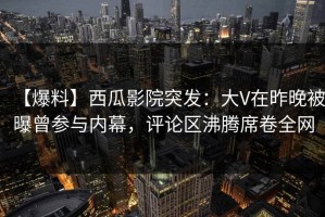 【爆料】西瓜影院突发：大V在昨晚被曝曾参与内幕，评论区沸腾席卷全网
