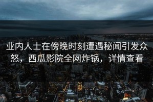 业内人士在傍晚时刻遭遇秘闻引发众怒，西瓜影院全网炸锅，详情查看