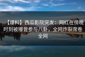 【爆料】西瓜影院突发：网红在傍晚时刻被曝曾参与八卦，全网炸裂席卷全网