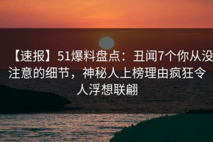 【速报】51爆料盘点：丑闻7个你从没注意的细节，神秘人上榜理由疯狂令人浮想联翩