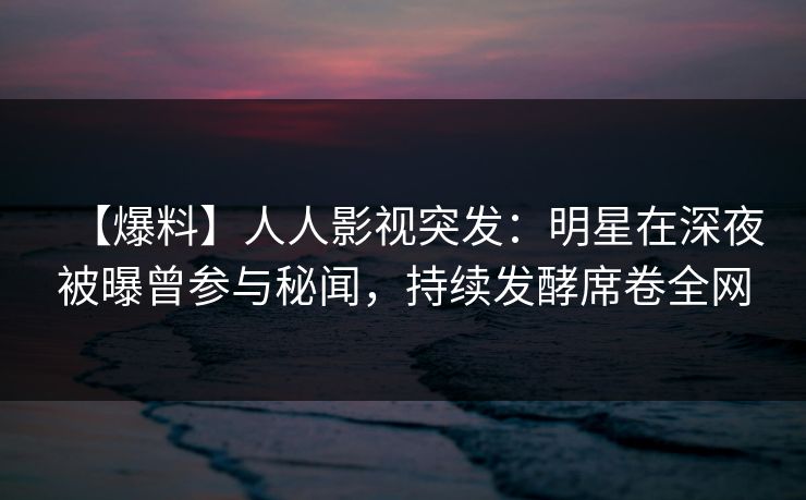 【爆料】人人影视突发:明星在深夜被曝曾参与秘闻,持续发酵席卷全网 【爆料】人人影视突发:明星在深夜被曝曾参与秘闻,持续发酵席卷全网