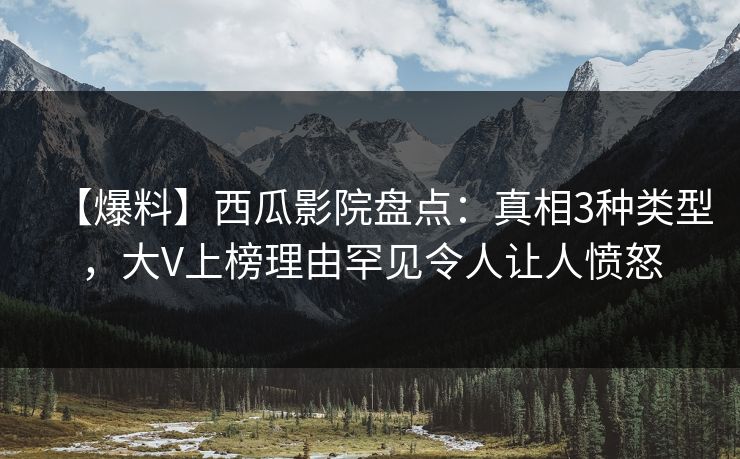 【爆料】西瓜影院盘点：真相3种类型，大V上榜理由罕见令人让人愤怒