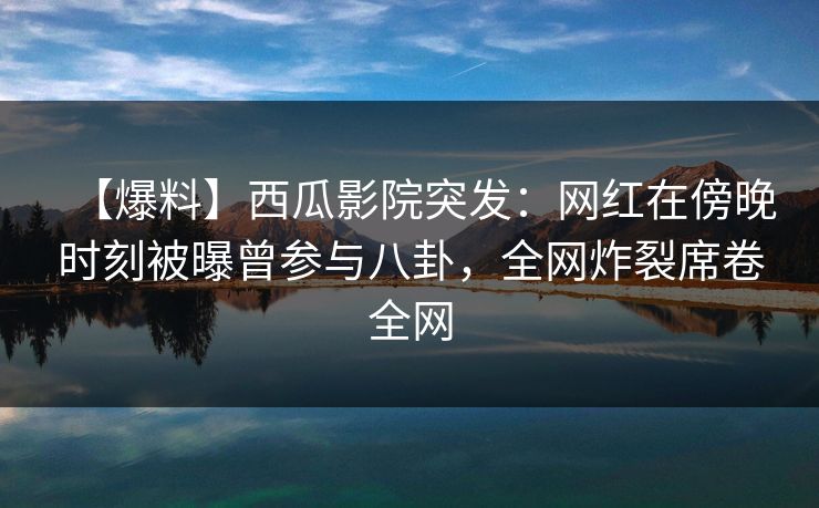 【爆料】西瓜影院突发：网红在傍晚时刻被曝曾参与八卦，全网炸裂席卷全网