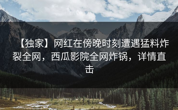 【独家】网红在傍晚时刻遭遇猛料炸裂全网，西瓜影院全网炸锅，详情直击