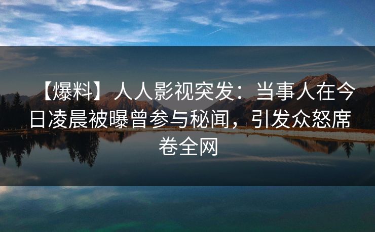 【爆料】人人影视突发：当事人在今日凌晨被曝曾参与秘闻，引发众怒席卷全网