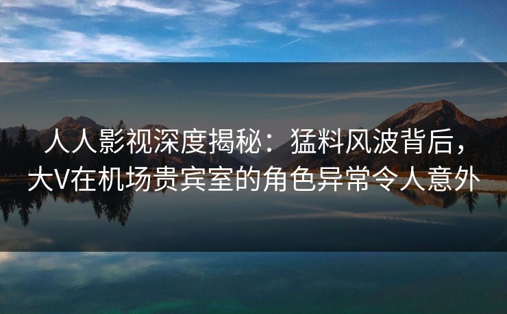 人人影视深度揭秘：猛料风波背后，大V在机场贵宾室的角色异常令人意外