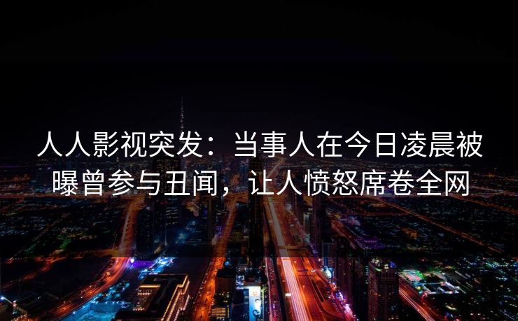 人人影视突发：当事人在今日凌晨被曝曾参与丑闻，让人愤怒席卷全网