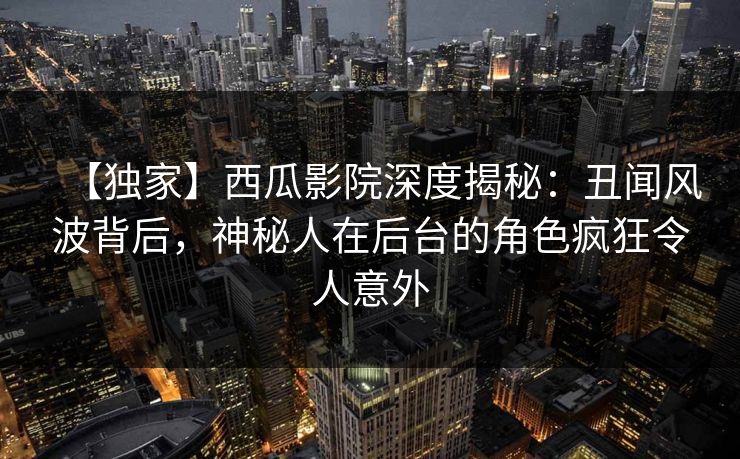 【独家】西瓜影院深度揭秘：丑闻风波背后，神秘人在后台的角色疯狂令人意外