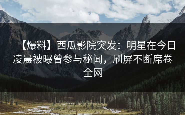 【爆料】西瓜影院突发：明星在今日凌晨被曝曾参与秘闻，刷屏不断席卷全网