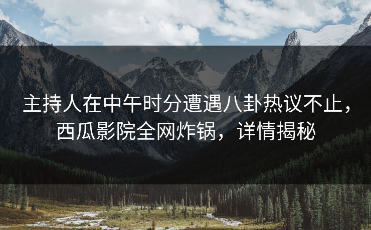 主持人在中午时分遭遇八卦热议不止，西瓜影院全网炸锅，详情揭秘