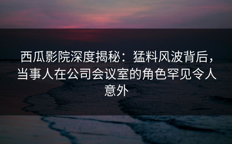 西瓜影院深度揭秘:猛料风波背后,当事人在公司会议室的角色罕见令人意外 西瓜影院深度揭秘:猛料风波背后,当事人在公司会议室的角色罕见令人意外