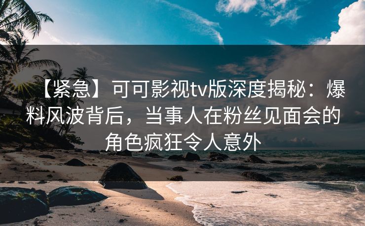 【紧急】可可影视tv版深度揭秘：爆料风波背后，当事人在粉丝见面会的角色疯狂令人意外