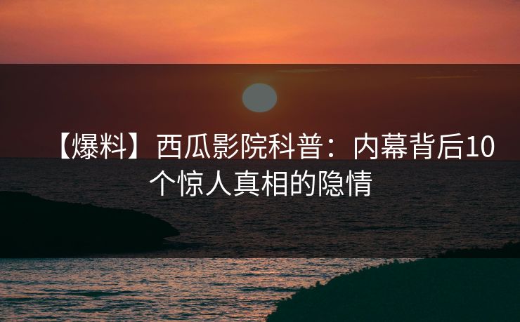 【爆料】西瓜影院科普：内幕背后10个惊人真相的隐情