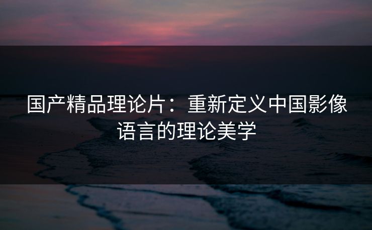 国产精品理论片：重新定义中国影像语言的理论美学