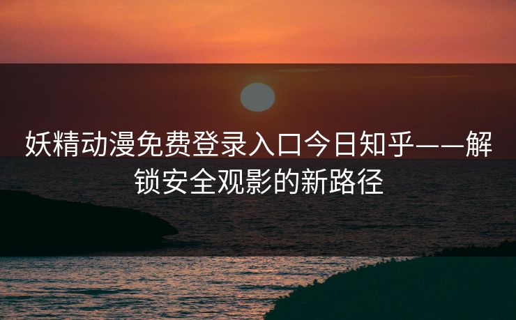 妖精动漫免费登录入口今日知乎——解锁安全观影的新路径