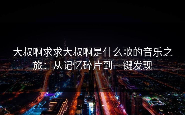 大叔啊求求大叔啊是什么歌的音乐之旅:从记忆碎片到一键发现 大叔啊求求大叔啊是什么歌的音乐之旅:从记忆碎片到一键发现