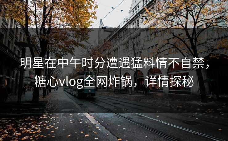 明星在中午时分遭遇猛料情不自禁,糖心vlog全网炸锅,详情探秘 明星在中午时分遭遇猛料情不自禁,糖心vlog全网炸锅,详情探秘
