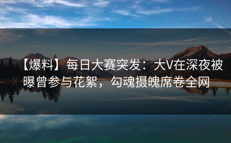 【爆料】每日大赛突发：大V在深夜被曝曾参与花絮，勾魂摄魄席卷全网