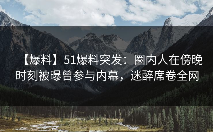 【爆料】51爆料突发：圈内人在傍晚时刻被曝曾参与内幕，迷醉席卷全网
