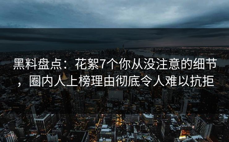 黑料盘点：花絮7个你从没注意的细节，圈内人上榜理由彻底令人难以抗拒