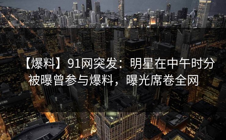 【爆料】91网突发：明星在中午时分被曝曾参与爆料，曝光席卷全网
