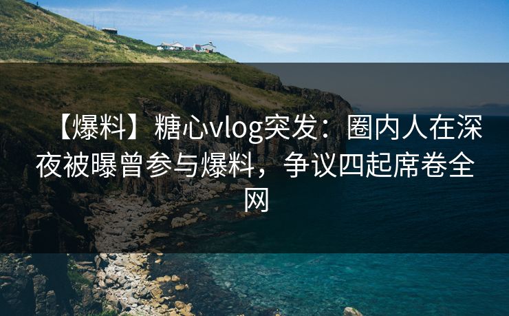 【爆料】糖心vlog突发：圈内人在深夜被曝曾参与爆料，争议四起席卷全网