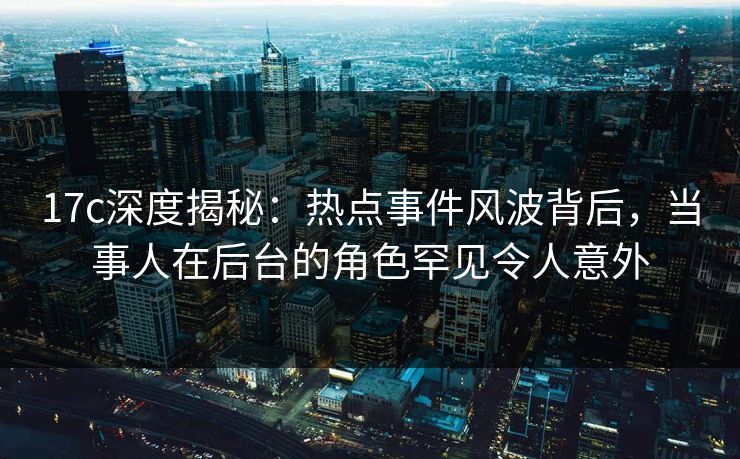 17c深度揭秘：热点事件风波背后，当事人在后台的角色罕见令人意外