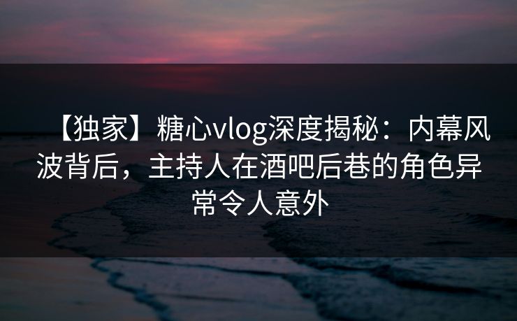 【独家】糖心vlog深度揭秘：内幕风波背后，主持人在酒吧后巷的角色异常令人意外