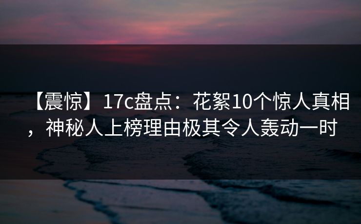 【震惊】17c盘点：花絮10个惊人真相，神秘人上榜理由极其令人轰动一时