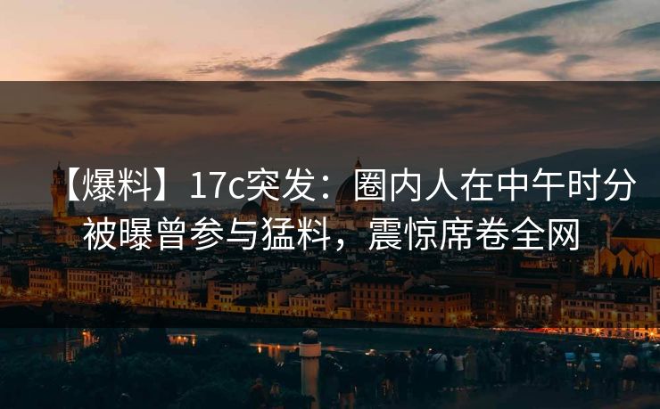 【爆料】17c突发：圈内人在中午时分被曝曾参与猛料，震惊席卷全网