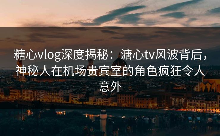糖心vlog深度揭秘：溏心tv风波背后，神秘人在机场贵宾室的角色疯狂令人意外