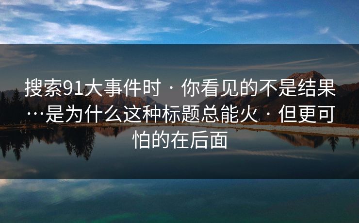 搜索91大事件时 · 你看见的不是结果…是为什么这种标题总能火 · 但更可怕的在后面 搜索91大事件时 · 你看见的不是结果…是为什么这种标题总能火 · 但更可怕的在后面
