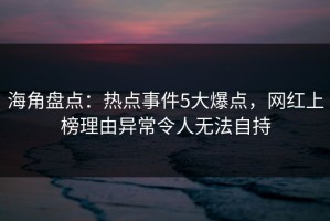 海角盘点：热点事件5大爆点，网红上榜理由异常令人无法自持