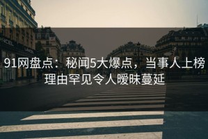 91网盘点：秘闻5大爆点，当事人上榜理由罕见令人暧昧蔓延