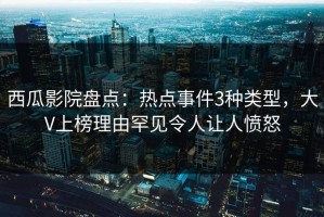 西瓜影院盘点：热点事件3种类型，大V上榜理由罕见令人让人愤怒