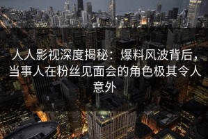 人人影视深度揭秘：爆料风波背后，当事人在粉丝见面会的角色极其令人意外