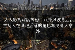 人人影视深度揭秘：八卦风波背后，主持人在酒吧后巷的角色罕见令人意外