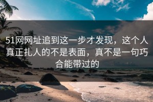 51网网址追到这一步才发现，这个人真正扎人的不是表面，真不是一句巧合能带过的