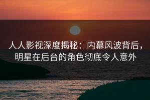 人人影视深度揭秘：内幕风波背后，明星在后台的角色彻底令人意外
