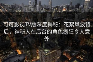 可可影视TV版深度揭秘：花絮风波背后，神秘人在后台的角色疯狂令人意外