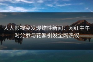 人人影视突发爆炸性新闻：网红中午时分参与花絮引发全网热议
