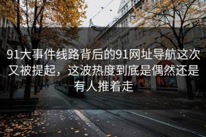 91大事件线路背后的91网址导航这次又被提起，这波热度到底是偶然还是有人推着走