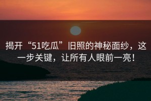 揭开“51吃瓜”旧照的神秘面纱，这一步关键，让所有人眼前一亮！