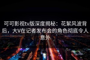 可可影视tv版深度揭秘：花絮风波背后，大V在记者发布会的角色彻底令人意外