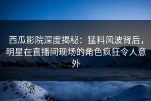 西瓜影院深度揭秘：猛料风波背后，明星在直播间现场的角色疯狂令人意外