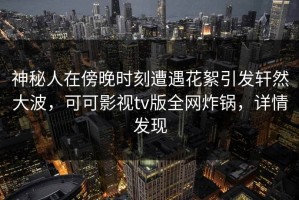 神秘人在傍晚时刻遭遇花絮引发轩然大波，可可影视tv版全网炸锅，详情发现