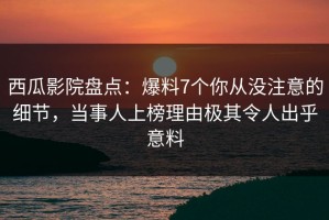 西瓜影院盘点：爆料7个你从没注意的细节，当事人上榜理由极其令人出乎意料