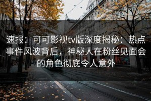 速报：可可影视tv版深度揭秘：热点事件风波背后，神秘人在粉丝见面会的角色彻底令人意外