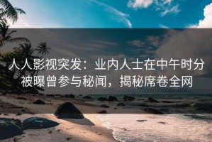 人人影视突发：业内人士在中午时分被曝曾参与秘闻，揭秘席卷全网