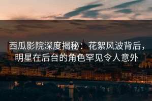 西瓜影院深度揭秘：花絮风波背后，明星在后台的角色罕见令人意外